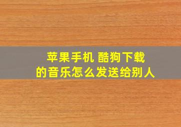 苹果手机 酷狗下载的音乐怎么发送给别人